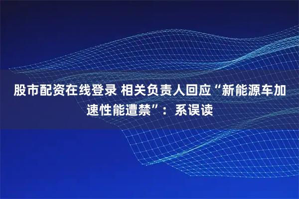 股市配资在线登录 相关负责人回应“新能源车加速性能遭禁”：系误读