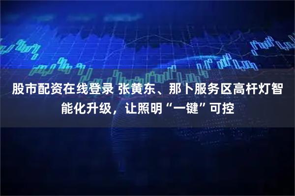 股市配资在线登录 张黄东、那卜服务区高杆灯智能化升级，让照明“一键”可控