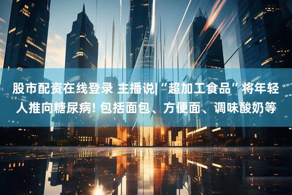 股市配资在线登录 主播说|“超加工食品”将年轻人推向糖尿病! 包括面包、方便面、调味酸奶等