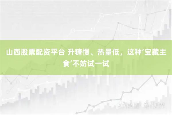 山西股票配资平台 升糖慢、热量低，这种‘宝藏主食’不妨试一试