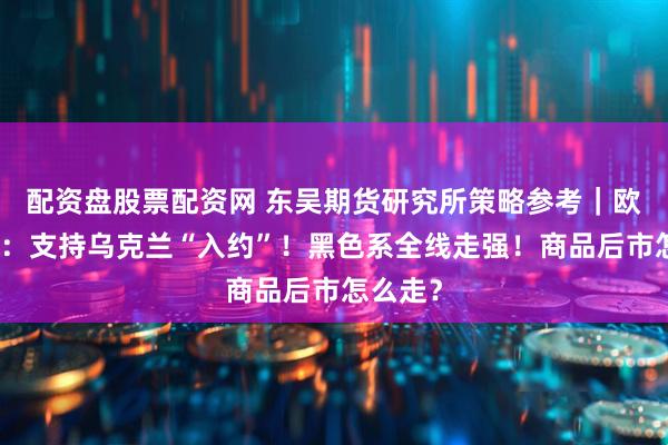 配资盘股票配资网 东吴期货研究所策略参考｜欧洲议会：支持乌克兰“入约”！黑色系全线走强！商品后市怎么走？