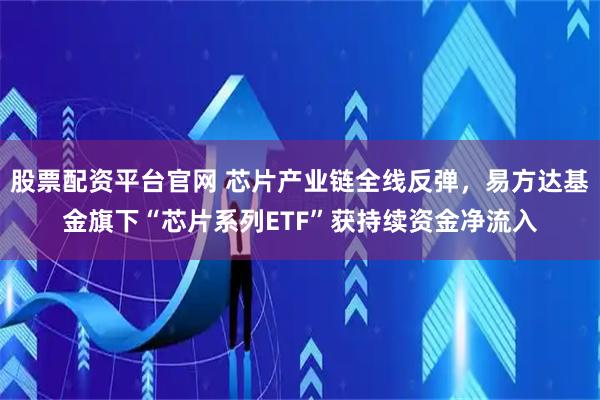 股票配资平台官网 芯片产业链全线反弹，易方达基金旗下“芯片系列ETF”获持续资金净流入