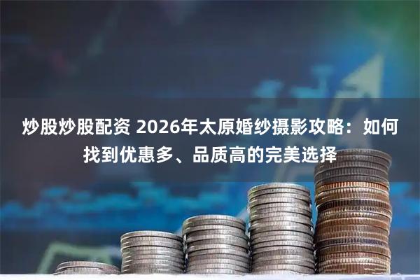 炒股炒股配资 2026年太原婚纱摄影攻略:如何找到优惠多、品质高的完美选择