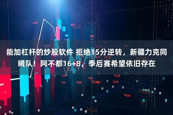 能加杠杆的炒股软件 拒绝15分逆转,新疆力克同曦队!阿不都16+8,季后赛希望依旧存在