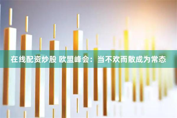 在线配资炒股 欧盟峰会:当不欢而散成为常态