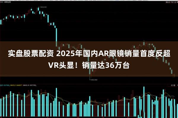 实盘股票配资 2025年国内AR眼镜销量首度反超VR头显！销量达36万台