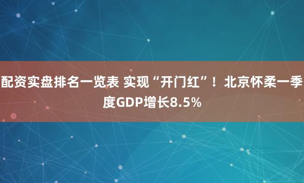 配资实盘排名一览表 实现“开门红”！北京怀柔一季度GDP增长8.5%