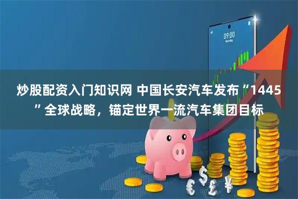 炒股配资入门知识网 中国长安汽车发布“1445”全球战略，锚定世界一流汽车集团目标