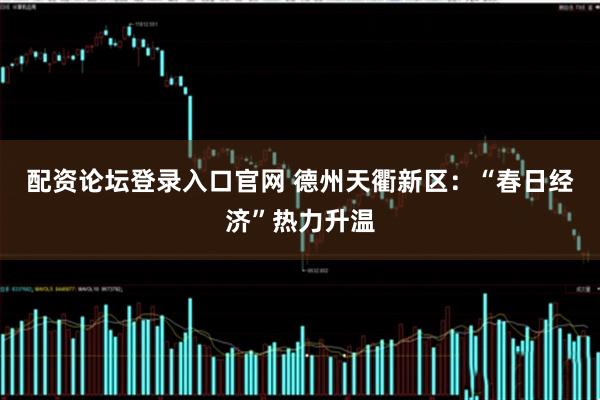 配资论坛登录入口官网 德州天衢新区：“春日经济”热力升温