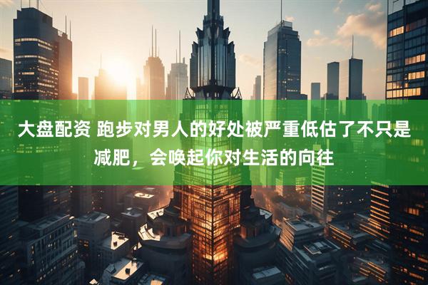 大盘配资 跑步对男人的好处被严重低估了不只是减肥，会唤起你对生活的向往