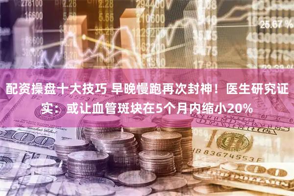 配资操盘十大技巧 早晚慢跑再次封神！医生研究证实：或让血管斑块在5个月内缩小20%