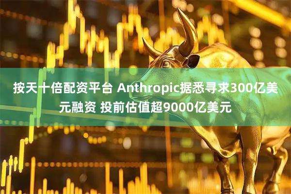 按天十倍配资平台 Anthropic据悉寻求300亿美元融资 投前估值超9000亿美元