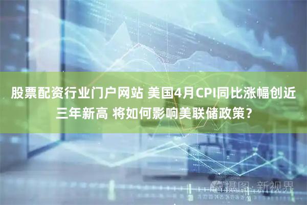 股票配资行业门户网站 美国4月CPI同比涨幅创近三年新高 将如何影响美联储政策？