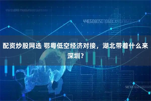 配资炒股网选 鄂粤低空经济对接，湖北带着什么来深圳？