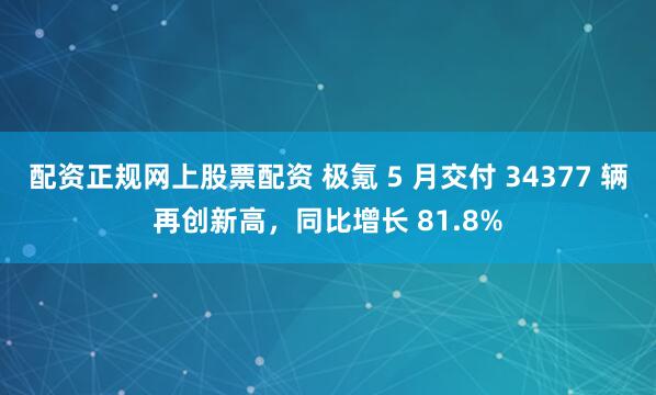 配资正规网上股票配资 极氪 5 月交付 34377 辆再创新高，同比增长 81.8%