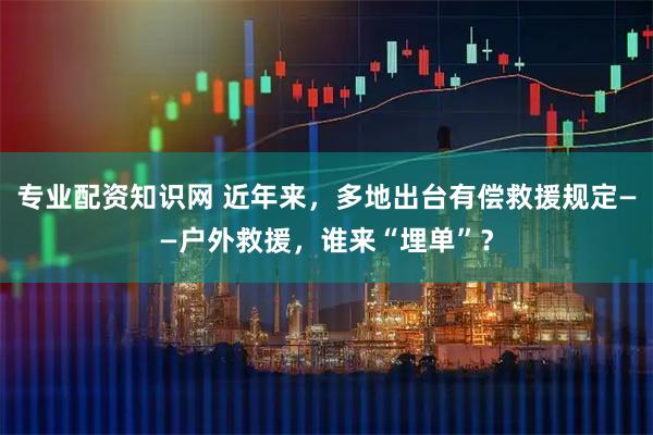 专业配资知识网 近年来，多地出台有偿救援规定——户外救援，谁来“埋单”？