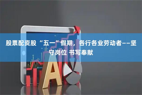 股票配资股 “五一”假期，各行各业劳动者——坚守岗位 书写奉献