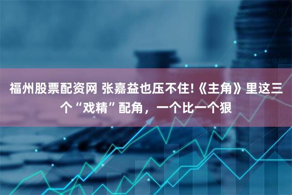 福州股票配资网 张嘉益也压不住!《主角》里这三个“戏精”配角,一个比一个狠