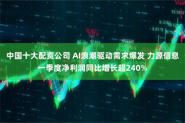 中国十大配资公司 AI浪潮驱动需求爆发 力源信息一季度净利润同比增长超240%