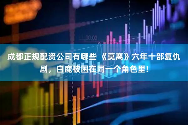 成都正规配资公司有哪些 《莫离》六年十部复仇剧，白鹿被困在同一个角色里!