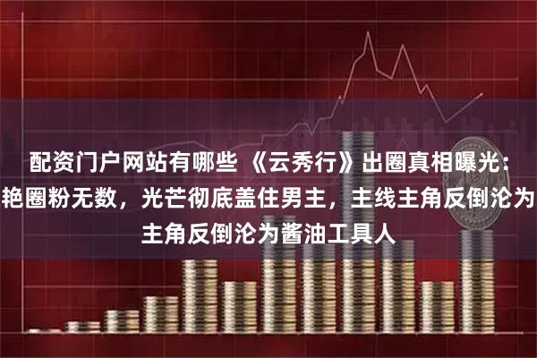 配资门户网站有哪些 《云秀行》出圈真相曝光：男配人设惊艳圈粉无数，光芒彻底盖住男主，主线主角反倒沦为酱油工具人