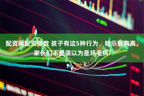 配资网配资指数 孩子有这5种行为，暗示智商高，家长们不要误以为是坏毛病!