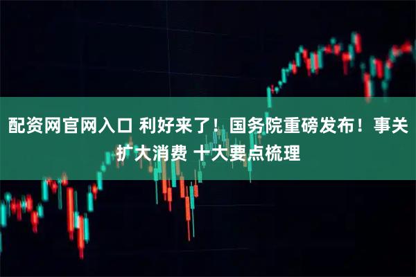 配资网官网入口 利好来了！国务院重磅发布！事关扩大消费 十大要点梳理