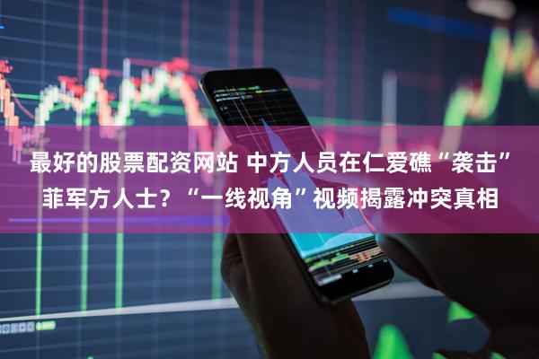 最好的股票配资网站 中方人员在仁爱礁“袭击”菲军方人士？“一线视角”视频揭露冲突真相