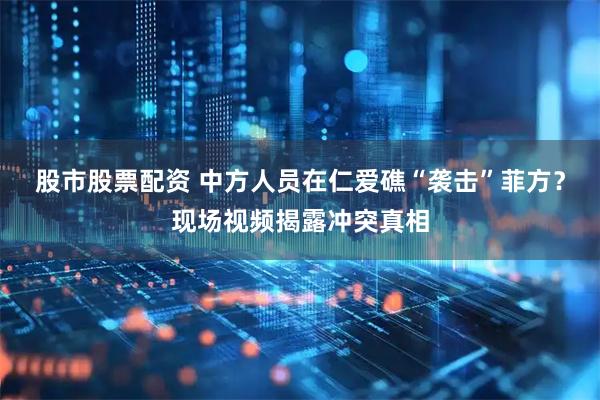 股市股票配资 中方人员在仁爱礁“袭击”菲方？现场视频揭露冲突真相